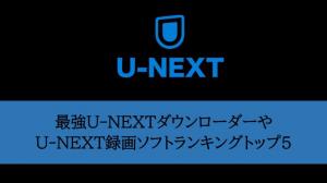 2022年最強U-NEXTダウンローダー・U-NEXT録画ソフトランキングトップ5